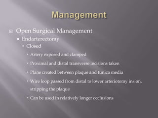  Open Surgical Management
 Endarterectomy
 Closed
 Artery exposed and clamped
 Proximal and distal transverse incisions taken
 Plane created between plaque and tunica media
 Wire loop passed from distal to lower arteriotomy insion,
stripping the plaque
 Can be used in relatively longer occlusions
 