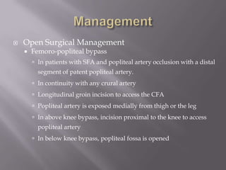  Open Surgical Management
 Femoro-popliteal bypass
 In patients with SFA and popliteal artery occlusion with a distal
segment of patent popliteal artery.
 In continuity with any crural artery
 Longitudinal groin incision to access the CFA
 Popliteal artery is exposed medially from thigh or the leg
 In above knee bypass, incision proximal to the knee to access
popliteal artery
 In below knee bypass, popliteal fossa is opened
 