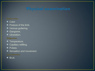 Inspection
 Color
 Posture of the limb.
 Venous guttering.
 Gangrene.
 Ulceration.
Palpation
 Temperature.
 Capillary refilling.
 Pulses.
 Sensation and movement.
Auscultation
 Bruit.
 