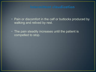 • Pain or discomfort in the calf or buttocks produced by
walking and relived by rest.
• The pain steadily increases until the patient is
compelled to stop.
 