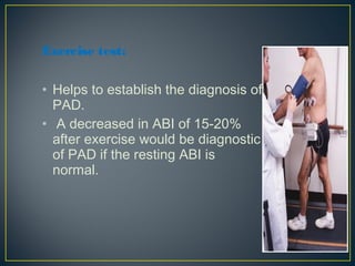 Exercise test:
• Helps to establish the diagnosis of
PAD.
• A decreased in ABI of 15-20%
after exercise would be diagnostic
of PAD if the resting ABI is
normal.
 