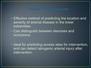 • Effective method of predicting the location and
severity of arterial disease in the lower
extremities
• Can distinguish between stenoses and
occlusions.
• ideal for predicting access sites for intervention,
and can detect iatrogenic arterial injury after
intervention.
 