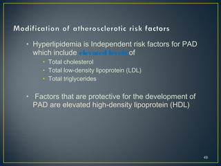 • Hyperlipidemia is Independent risk factors for PAD
which include elevated levels of
• Total cholesterol
• Total low-density lipoprotein (LDL)
• Total triglycerides
• Factors that are protective for the development of
PAD are elevated high-density lipoprotein (HDL)
49
 