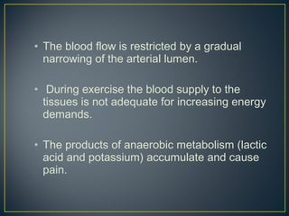• The blood flow is restricted by a gradual
narrowing of the arterial lumen.
• During exercise the blood supply to the
tissues is not adequate for increasing energy
demands.
• The products of anaerobic metabolism (lactic
acid and potassium) accumulate and cause
pain.
 