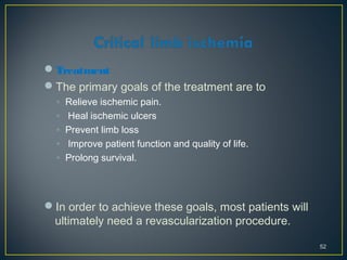 Treatment
The primary goals of the treatment are to
◦ Relieve ischemic pain.
◦ Heal ischemic ulcers
◦ Prevent limb loss
◦ Improve patient function and quality of life.
◦ Prolong survival.
In order to achieve these goals, most patients will
ultimately need a revascularization procedure.
52
 