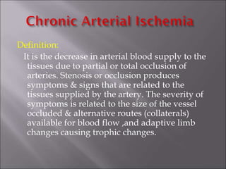 Definition:
It is the decrease in arterial blood supply to the
tissues due to partial or total occlusion of
arteries. Stenosis or occlusion produces
symptoms & signs that are related to the
tissues supplied by the artery. The severity of
symptoms is related to the size of the vessel
occluded & alternative routes (collaterals)
available for blood flow ,and adaptive limb
changes causing trophic changes.
 