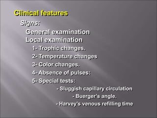 Clinical features
General examination
Local examination
Signs:
1- Trophic changes.
2- Temperature changes
3- Color changes.
4- Absence of pulses:
5- Special tests:
- Sluggish capillary circulation
- Buerger’s angle.
- Harvey’s venous refilling time
 