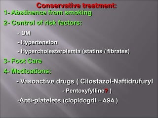 Conservative treatment:
1- Abstinence from smoking
2- Control of risk factors:
- DM
- Hypertension
- Hypercholesterolemia (statins / fibrates)
3- Foot Care
4- Medications:
- Vasoactive drugs ( Cilostazol-Naftidrufuryl
- Pentoxyfylline? )
-Anti-platelets (clopidogril – ASA )
 