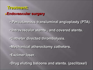 Treatment:
Endovascular surgery
• Percutaneous transluminal angioplasty (PTA).
• Intravascular stents , and covered stents.
•Catheter directed thrombolysis.
•Mechanical atherectomy catheters.
•Excimer laser.
•Drug eluting baloons and stents. (paclitaxel)
 