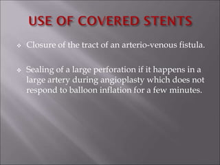  Closure of the tract of an arterio-venous fistula.
 Sealing of a large perforation if it happens in a
large artery during angioplasty which does not
respond to balloon inflation for a few minutes.
 