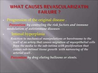  Progression of the original disease .
Prevention by controling the risk factors and immuno
modulation of autoimmune diseases
 Intimal hyperplasia
Reaction to mechanical manipulations or barotrauma to the
wall of an artery that causes migration of myoepithelial cells
from the media to the sub-intima with proliferation that
causes sub-intimal tissue growth with narrowing of the
arterial wall .
Prevention by drug eluting balloons or stents.
 