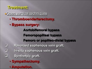 Treatment:
Open surgical techniques
• Thromboendarterectomy.
• Bypass surgery:
Aortobifemoral bypass
Femoropopliteal bypass
Femoro or popliteo-distal bypass
 Reversed saphenous vein graft.
 In-situ saphenous vein graft.
 Synthetyic graft.
• Sympathectomy.
• Amputation.
 