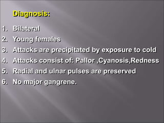 Diagnosis:
1. Bilateral
2. Young females
3. Attacks are precipitated by exposure to cold
4. Attacks consist of: Pallor ,Cyanosis,Redness
5. Radial and ulnar pulses are preserved
6. No major gangrene.
 