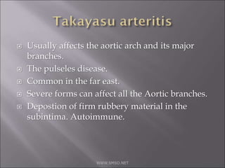  Usually affects the aortic arch and its major
branches.
 The pulseles disease.
 Common in the far east.
 Severe forms can affect all the Aortic branches.
 Depostion of firm rubbery material in the
subintima. Autoimmune.
WWW.SMSO.NET
 