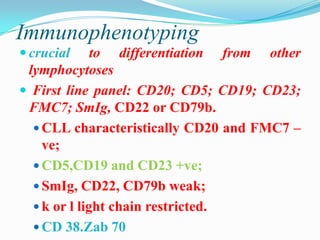 Immunophenotyping
 crucial

to differentiation from other
lymphocytoses
 First line panel: CD20; CD5; CD19; CD23;
FMC7; SmIg, CD22 or CD79b.
 CLL characteristically CD20 and FMC7 –
ve;
 CD5,CD19 and CD23 +ve;
 SmIg, CD22, CD79b weak;
 k or l light chain restricted.
 CD 38.Zab 70

 
