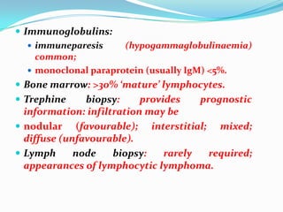  Immunoglobulins:
 immuneparesis
(hypogammaglobulinaemia)
common;
 monoclonal paraprotein (usually IgM) <5%.
 Bone marrow: >30% ‘mature’ lymphocytes.

 Trephine

biopsy:
provides
prognostic
information: infiltration may be
 nodular (favourable); interstitial; mixed;
diffuse (unfavourable).
 Lymph
node
biopsy:
rarely
required;
appearances of lymphocytic lymphoma.

 