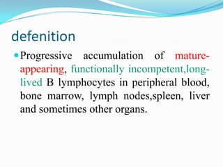 defenition
 Progressive

accumulation of matureappearing, functionally incompetent,longlived B lymphocytes in peripheral blood,
bone marrow, lymph nodes,spleen, liver
and sometimes other organs.

 