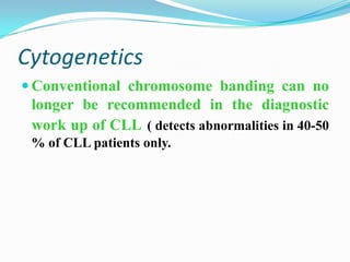 Cytogenetics
 Conventional chromosome banding can no

longer be recommended in the diagnostic
work up of CLL ( detects abnormalities in 40-50
% of CLL patients only.

 
