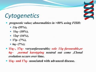 Cytogenetics
 prognostic value; abnormalities in >80% using FISH:
 13q–(55%),
 11q– (18%),
 12q+ (16%),
 17p– (7%),
 6q– (7%);
 11q–, 17q– veryunfavourable; sole 13q–favourable,or

6q– ,normal karotyping neutral out come ,Clonal
evolution occurs over time.
 11q– and 17q– associated with advanced disease.

 