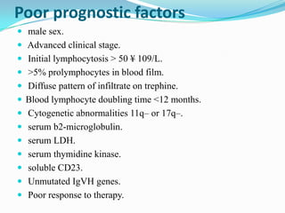 Poor prognostic factors
 male sex.
 Advanced clinical stage.
 Initial lymphocytosis > 50 ¥ 109/L.
 >5% prolymphocytes in blood film.
 Diffuse pattern of infiltrate on trephine.
 Blood lymphocyte doubling time <12 months.
 Cytogenetic abnormalities 11q– or 17q–.
 serum b2-microglobulin.
 serum LDH.
 serum thymidine kinase.
 soluble CD23.

 Unmutated IgVH genes.
 Poor response to therapy.

 