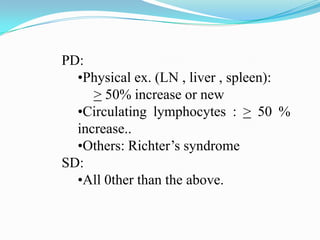 PD:
•Physical ex. (LN , liver , spleen):
> 50% increase or new
•Circulating lymphocytes : > 50 %
increase..
•Others: Richter’s syndrome
SD:
•All 0ther than the above.

 