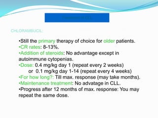Treatment of CLL
CHLORAMBUCIL:

•Still the primary therapy of choice for older patients.
•CR rates: 8-13%.
•Addition of steroids: No advantage except in
autoimmune cytopenias.
•Dose: 0.4 mg/kg day 1 (repeat every 2 weeks)
or 0.1 mg/kg day 1-14 (repeat every 4 weeks)
•For how long?: Till max. response (may take months).
•Maintenance treatment: No advatage in CLL.
•Progress after 12 months of max. response: You may
repeat the same dose.

 