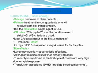 Treatment of CLL

FLUDARABINE (Purine analog):
•Salvage treatment in older patients.
•Primary treatment in young patients who will
receive stem cell transplantaion.
•It is the most active single agent in CLL.
•CR rates: 25% (up to 20 months duration) even if
strict NCI WG criteria are used.
•Most CR cases occur in the first 3 months of
• treatment. Dose:
25 mg / m2 D 1-5 repeated every 4 weeks for 3 - 6 cycles.
Side effects:•Lymphocytopenia + opportunistic infections.
•AIHA (contraindicated if AIHA is already present).
•Tumour lysis syndrome in the first cycle if counts are very high
due to rapid response.
•Transfusion-associated GVHD (irradiate blood components).

 