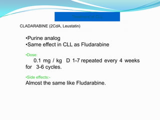 Treatment of CLL
CLADARABINE (2CdA, Leustatin)

•Purine analog
•Same effect in CLL as Fludarabine
•Dose:

0.1 mg / kg D 1-7 repeated every 4 weeks
for 3-6 cycles.
•Side effects:-

Almost the same like Fludarabine.

 