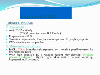 Treatment of CLL
(MONOCLONAL AB)

2- Campath-1H
 Anti CD 52 antibody

(CD 52 present on most B &T cells )
 Response rates 50 %
 Toxicities : rigors,chills, fever,immunosuppression & lymphocytopenia .
 CMV re-activation is a problem
3- Rituximab ( anti-CD20)
 In CLL CD 20 is moderately expressed on the cells ( possible reason for
low response rates )
 With high counts (TLC > 50,000) patient may develop “cytokine
release syndrome” (fever, rigor, skin rash , nausea, vomiting,
hypotension, & dyspnea )

 