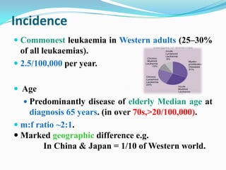Incidence
 Commonest leukaemia in Western adults (25–30%
of all leukaemias).

 2.5/100,000 per year.
 Age
 Predominantly disease of elderly Median age at

diagnosis 65 years. (in over 70s,>20/100,000).
 m:f ratio ~2:1.
 Marked geographic difference e.g.
In China & Japan = 1/10 of Western world.

 