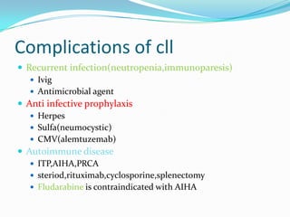 Complications of cll
 Recurrent infection(neutropenia,immunoparesis)
 Ivig
 Antimicrobial agent
 Anti infective prophylaxis
 Herpes
 Sulfa(neumocystic)
 CMV(alemtuzemab)
 Autoimmune disease
 ITP,AIHA,PRCA
 steriod,rituximab,cyclosporine,splenectomy
 Fludarabine is contraindicated with AIHA

 