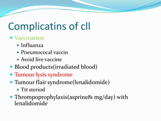 Complicatins of cll
 Vaccination
 Influanza
 Pneumococal vaccin
 Avoid live vaccine
 Blood products(irradiated blood)
 Tumour lysis syndrome
 Tumour flair syndrome(lenalidomide)
 Ttt steriod
 Thrompoprophylaxis(asprine81 mg/day) with

lenalidomide

 