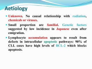 Aetiology
 Unknown. No causal relationship with radiation,

chemicals or viruses.
 Small proportion are familial. Genetic factors
suggested by low incidence in Japanese even after
emigration.
 Lymphocyte accumulation appears to result from
defects in intracellular apoptotic pathways: 90% of
CLL cases have high levels of BCL-2 which blocks
apoptosis.

 