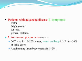 • Patients with advanced disease:B-symptoms:
FUO.
Night sweats.
Wt loss.
general malaise.

 Autoimmune phenomena occur;
 DAT +ve in 10–20% cases, warm antibodyAIHA in <50%

of these cases.
 Autoimmune thrombocytopenia in 1–2%.

 