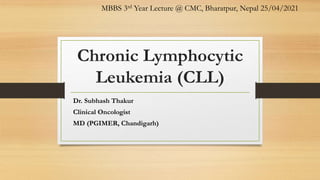 Chronic Lymphocytic
Leukemia (CLL)
Dr. Subhash Thakur
Clinical Oncologist
MD (PGIMER, Chandigarh)
MBBS 3rd Year Lecture @ CMC, Bharatpur, Nepal 25/04/2021
 