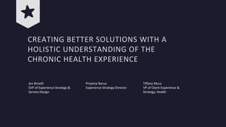 CREATING BETTER SOLUTIONS WITH A
HOLISTIC UNDERSTANDING OF THE
CHRONIC HEALTH EXPERIENCE
Jen Briselli
SVP of Experience Strategy &
Service Design
Priyama Barua
Experience Strategy Director
Tiffany Mura
VP of Client Experience &
Strategy, Health
 