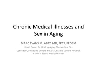 Chronic Medical Illnesses and 
Sex in Aging 
MARC EVANS M. ABAT, MD, FPCP, FPCGM 
Head, Center for Healthy Aging, The Medical City 
Consultant, Philippine General Hospital, Manila Doctors Hospital, 
Cardinal Santos Medical Center 
 