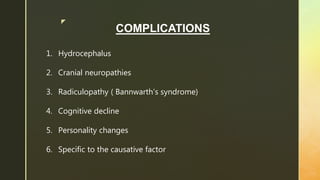 z
COMPLICATIONS
1. Hydrocephalus
2. Cranial neuropathies
3. Radiculopathy ( Bannwarth’s syndrome)
4. Cognitive decline
5. Personality changes
6. Specific to the causative factor
 