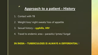 z
Approach to a patient - History
1. Contact with TB
2. Weight loss/ night sweats/ loss of appetite
3. Sexual history – syphilis, HIV
4. Travel to endemic area – parasitic/ lymes/ fungal
IN INDIA – TUBERCULOSIS IS ALWAYS A DIFFERENTIAL !
 