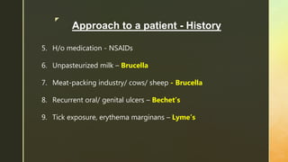 z
Approach to a patient - History
5. H/o medication - NSAIDs
6. Unpasteurized milk – Brucella
7. Meat-packing industry/ cows/ sheep - Brucella
8. Recurrent oral/ genital ulcers – Bechet’s
9. Tick exposure, erythema marginans – Lyme’s
 