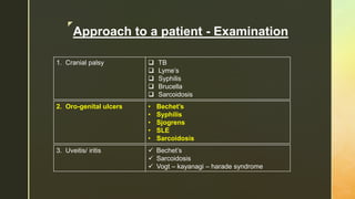 z
Approach to a patient - Examination
1. Cranial palsy  TB
 Lyme’s
 Syphilis
 Brucella
 Sarcoidosis
2. Oro-genital ulcers • Bechet’s
• Syphilis
• Sjogrens
• SLE
• Sarcoidosis
3. Uveitis/ iritis  Bechet’s
 Sarcoidosis
 Vogt – kayanagi – harade syndrome
 