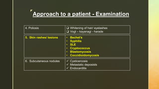 z
Approach to a patient - Examination
4. Poliosis  Whitening of hair/ eyelashes
 Vogt – kayanagi - harade
5. Skin rashes/ lesions • Bechet’s
• Syphilis
• SLE
• Cryptococcus
• Blastomycosis
• Coccidioidomycosis
6. Subcutaneous nodules  Cysticercosis
 Metastatic deposists
 Endocarditis
 