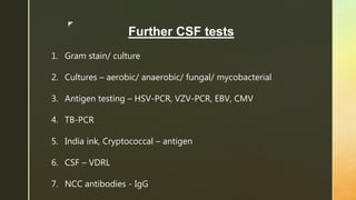 z
Further CSF tests
1. Gram stain/ culture
2. Cultures – aerobic/ anaerobic/ fungal/ mycobacterial
3. Antigen testing – HSV-PCR, VZV-PCR, EBV, CMV
4. TB-PCR
5. India ink, Cryptococcal – antigen
6. CSF – VDRL
7. NCC antibodies - IgG
 