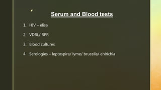 z
Serum and Blood tests
1. HIV – elisa
2. VDRL/ RPR
3. Blood cultures
4. Serologies – leptospira/ lyme/ brucella/ ehlrichia
 
