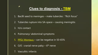 z
Clues to diagnosis - TBM
1. Bacilli seed to meninges – make tubercles : “Rich focus”
2. Tubercles rupture into SA-space – causing meningitis
3. H/o contact
4. Pulmonary/ abdominal symptoms
5. PPD/ Montaux – can be negative in 50-65%
6. O/E : cranial nerve palsy – 6th nerve
7. Vasculitic infarcts
 