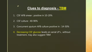 z
Clues to diagnosis - TBM
1. CSF AFB smear : positive in 10-20%
2. CSF culture : 40-90%
3. Concurrent sputum AFB culture positive in : 14-50%
4. Decreasing CSF glucose levels on serial LP’s , without
treatment, may also suggest TBM
 