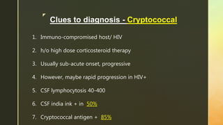z
Clues to diagnosis - Cryptococcal
1. Immuno-compromised host/ HIV
2. h/o high dose corticosteroid therapy
3. Usually sub-acute onset, progressive
4. However, maybe rapid progression in HIV+
5. CSF lymphocytosis 40-400
6. CSF india ink + in 50%
7. Cryptococcal antigen + 85%
 