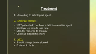 z
Treatment
1. According to aetiological agent
2. Empirical therapy:
• 1/3rd patients do not have a definite causative agent
• Serology test results take time
• Monitor response to therapy
• Continue diagnostic efforts
3. ATT :
• Should always be considered
• Endemic in India
 