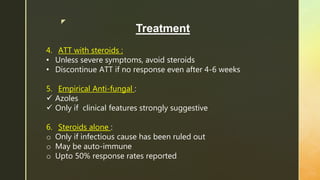 z
Treatment
4. ATT with steroids :
• Unless severe symptoms, avoid steroids
• Discontinue ATT if no response even after 4-6 weeks
5. Empirical Anti-fungal :
 Azoles
 Only if clinical features strongly suggestive
6. Steroids alone :
o Only if infectious cause has been ruled out
o May be auto-immune
o Upto 50% response rates reported
 
