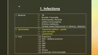 z
1. Infections
1. Bacterial • TB
• Brucella, Fransciella,
• Actinomycetes, Nocardia
• Listeria monocytogenes
• Ehrlichia chaffeensis
• Partially treated Strptococcal, H. influenza , Neisseria
2. Spirochaetes  Treponema pallidum – syphilis
 Lyme meningitis
 Leptospirosis
3. Viral  Enterovirus
 HSV – Mollaret syndrome
 HIV
 CMV
 EBV
 VZV
 Mumps
 lymphocytic chorio-meningitis
 